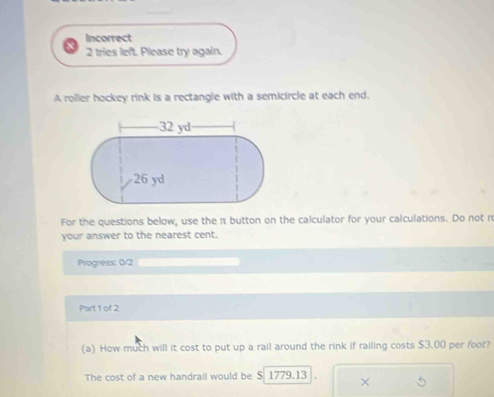 Incorrect 
2 tries left, Please try again. 
A roller hockey rink is a rectangle with a semicircle at each end. 
For the questions below, use the π button on the calculator for your calculations. Do not re 
your answer to the nearest cent. 
Progress: 0/2 
Part 1 of 2 
(a) How much will it cost to put up a rail around the rink if railing costs $3.00 per foot? 
The cost of a new handrail would be $ 1779.13 ×