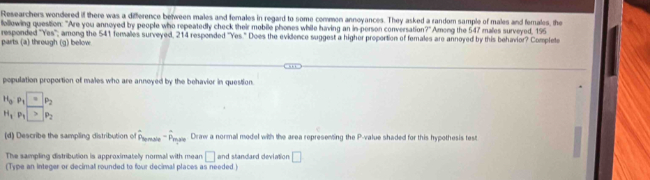 Researchers wondered if there was a difference between males and females in regard to some common annoyances. They asked a random sample of males and females, the 
following question: "Are you annoyed by people who repeatedly check their mobile phones while having an in-person conversation?" Among the 547 males surveyed, 195
responded "Yes'; among the 541 females surveyed, 214 responded "Yes." Does the evidence suggest a higher proportion of females are annoyed by this behavior? Complete 
parts (a) through (g) below. 
population proportion of males who are annoyed by the behavior in question.
H_0· p_1=p_2
H_1P_1>P_2
(d) Describe the sampling distribution of hat P_female-hat P_male. Draw a normal model with the area representing the P -value shaded for this hypothesis test 
The sampling distribution is approximately normal with mean □ and standard deviation □ 
(Type an integer or decimal rounded to four decimal places as needed.)