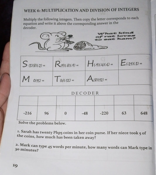 WEEK 6: MULTIPLICATION AND DIVISION OF INTEGERS
Multiply the following integers. Then copy the letter corresponds to each
equation and write it above the corresponding answer in the
decoder.
What kind
to  eat  h a of rat loves      
1. Sarah has twenty Php5 coins in her coin purse. If her niece took 5 of
the coins, how much has been taken away?
2. Mark can type 45 words per minute, how many words can Mark type in
30 minutes?
19