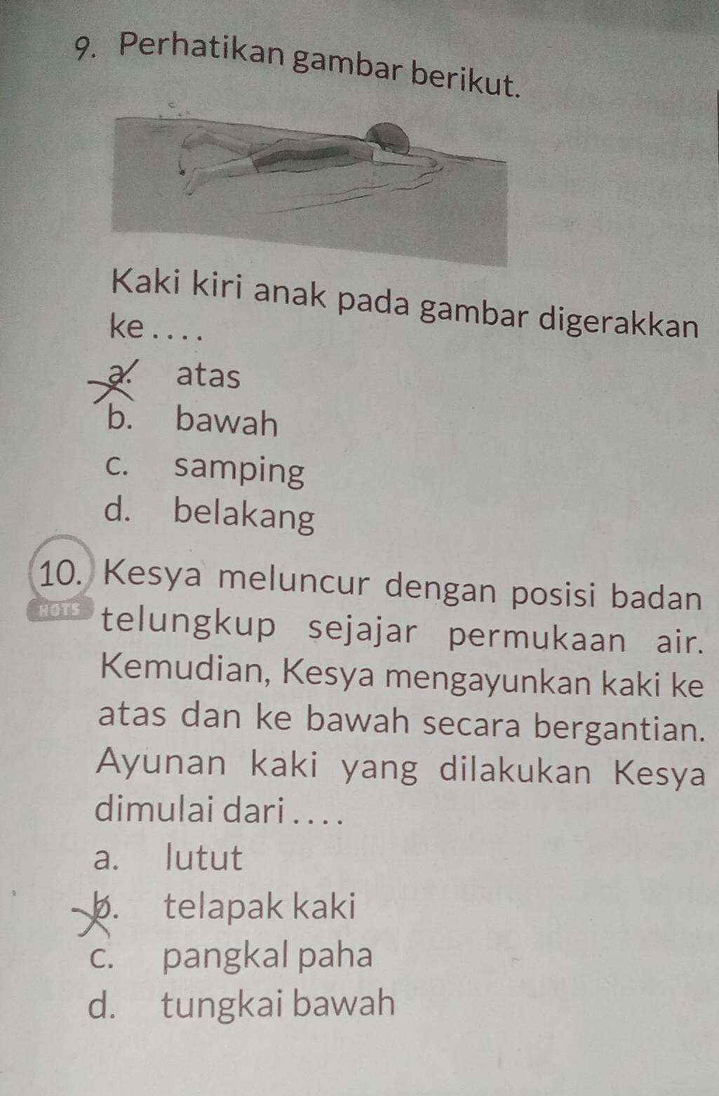 Perhatikan gambar berikut.
Kaki kiri anak pada gambar digerakkan
ke . . . .
a atas
b. bawah
c. samping
d. belakang
10. Kesya meluncur dengan posisi badan
HOTS telungkup sejajar permukaan air.
Kemudian, Kesya mengayunkan kaki ke
atas dan ke bawah secara bergantian.
Ayunan kaki yang dilakukan Kesya
dimulai dari . . . .
a. lutut
b. telapak kaki
c. pangkal paha
d. tungkai bawah