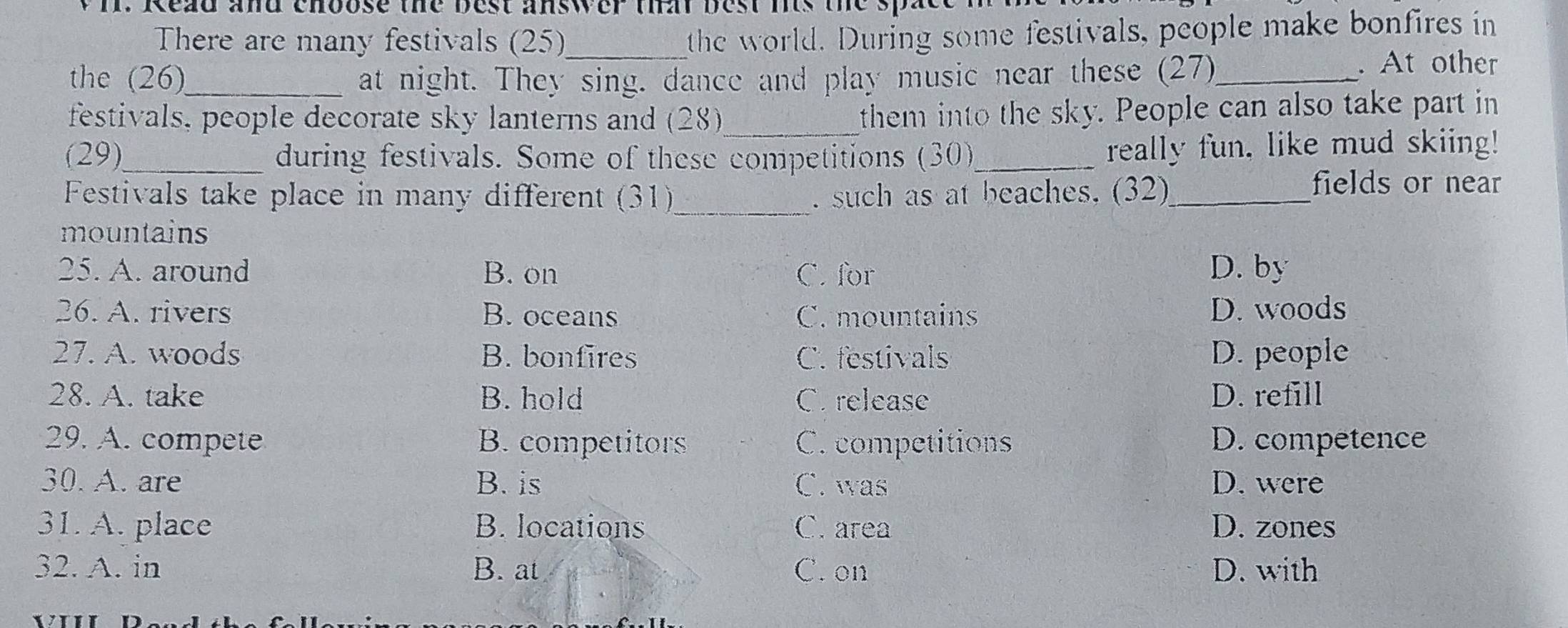 Read and choose the best answer that best its the sp .
There are many festivals (25)_
the world. During some festivals, people make bonfires in
the (26)_ at night. They sing. dance and play music near these (27)_
. At other
festivals, people decorate sky lanterns and (28)_
them into the sky. People can also take part in
(29)_ during festivals. Some of these competitions (30)_ really fun, like mud skiing!
Festivals take place in many different (31)_ . such as at beaches. (32)_
fields or near
mountains
25. A. around B. on C. for D. by
26. A. rivers B. oceans C. mountains D. woods
27. A. woods B. bonfires C. festivals D. people
28. A. take B. hold C. release D. refill
29. A. compete B. competitors C. competitions D. competence
30. A. are B. is C. was D. were
31. A. place B. locations C. area D. zones
32. A. in B. at C. on D. with