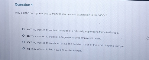 Why did the Portuguese put so many resources into exploration in the 1400s?
A They wanted to control the trade of enslaved people from Africa to Europe
BThey wanted to build a Portuguese trading empire with Asia
C) They wanted to create accurate and detailed maps of the world beyond Europe
D) They wanted to find new land routes to Asia.