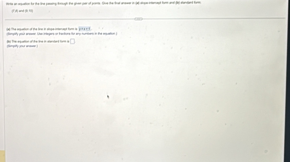 Wirite an equation for the line passing through the given pair of points. Give the final answer in (a) slope-intercept form and (b) standard form.
(7,8) and (9,10)
(#) The equation of the line in slope-intercept form is y=x+1
(Simplify your answer. Use integers or fractions for any numbers in the equation ) 
(b) The equation of the line in standard form is □ . 
(Simplify your answer)