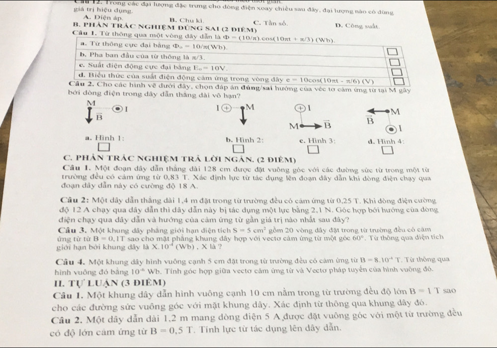 Cầ 12: Trong các đại lượng đặc trưng cho dòng điện xoay chiều sau đây, đại lượng nào có dùng
giá trị hiệu dụng
A. Diện áp. B. Chu ki C. Tần số.
B. PHÀN TRÁC NGHIệM đÚNG SAI (2 điêm) D. Công suất.
Câu 1. Từ thông 
dưới đây, chọn đáp án đúng/sai hướng của véc tơ cảm ứng từ tại M gây
bởi dòng điện trong dây dẫn thắng dài vô hạn?
M
overline B 1
I (+ M D1
M
M vector B overline B

a. Hình 1: b. Hình 2: c. Hinh 3: d. Hình 4:
C. phản trác nghiệm trả lời ngản. (2 điêm)
Cầu 1. Một đoạn dầy dẫn thẳng dài 128 em được đặt vuông góc với các đường sức từ trong một từ
trường đều có cảm ứng từ 0,83 T. Xác định lực từ tác dụng lên đoạn dây dẫn khi dòng điện chạy qua
đoạn dây dẫn này có cường độ 18 A.
Cầu 2: Một dây dẫn thẳng dài 1,4 m đặt trong từ trường đều có cảm ứng từ 0,25 T. Khi dòng điện cường
độ 12 A chạy qua dây dẫn thì dây dẫn này bị tác dụng một lực bằng 2,1 N. Góc hợp bới hướng của dòng
diện chạy qua dây dẫn và hướng của cảm ứng từ gần giá trị nào nhất sau đây?
Câu 3. Một khung dây phẳng giới hạn diện tích S=5cm^2 gồm 20 vòng dầy đặt trong từ trường đều có căm
ứng từ từ B=0.1T sao cho mặt phẳng khung dây hợp với vectơ cảm ứng từ một góc 60°
giới hạn bởi khung dây là X.10^(-4)(Wb) , X là ?  Từ thông qua diện tích
Câu 4. Một khung dây hình vuông cạnh 5 cm đặt trong từ trường đều có cảm ứng từ B=8.10^(-4)T. Từ thông qua
hình vuông đó bằng 10^(-6) Wb. Tính góc hợp giữa vectơ cảm ứng từ và Vectơ pháp tuyển của hình vuông đó.
II. Tự luận (3 điêm)
Câu 1. Một khung dây dẫn hình vuông cạnh 10 cm nằm trong từ trường đều độ lớn B=1T sao
cho các đường sức vuông góc với mặt khung dây. Xác định từ thông qua khung dây đó.
Câu 2. Một dây dẫn dài 1,2 m mang dòng diện 5 A được đặt vuông góc với một từ trường đều
có độ lớn cảm ứng từ B=0.5T. Tính lực từ tác dụng lên dây dẫn.