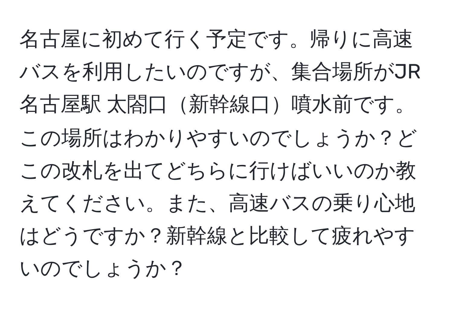 名古屋に初めて行く予定です。帰りに高速バスを利用したいのですが、集合場所がJR名古屋駅 太閤口新幹線口噴水前です。この場所はわかりやすいのでしょうか？どこの改札を出てどちらに行けばいいのか教えてください。また、高速バスの乗り心地はどうですか？新幹線と比較して疲れやすいのでしょうか？