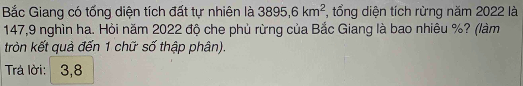 Bắc Giang có tổng diện tích đất tự nhiên là 3895,6km^2 , tổng diện tích rừng năm 2022 là
147,9 nghìn ha. Hỏi năm 2022 độ che phủ rừng của Bắc Giang là bao nhiêu %? (làm 
tròn kết quả đến 1 chữ số thập phân). 
Trà lời: 3, 8