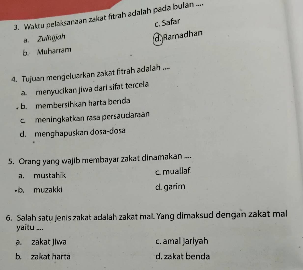 Waktu pelaksanaan zakat fitrah adalah pada bulan ....
c. Safar
a. Zulhijjah
d. Ramadhan
b. Muharram
4. Tujuan mengeluarkan zakat fitrah adalah ....
a. menyucikan jiwa dari sifat tercela
b. membersihkan harta benda
c. meningkatkan rasa persaudaraan
d. menghapuskan dosa-dosa
5. Orang yang wajib membayar zakat dinamakan ....
a. mustahik c. muallaf
•b. muzakki d. garim
6. Salah satu jenis zakat adalah zakat mal. Yang dimaksud dengan zakat mal
yaitu ....
a. zakat jiwa c. amal jariyah
b. zakat harta d. zakat benda