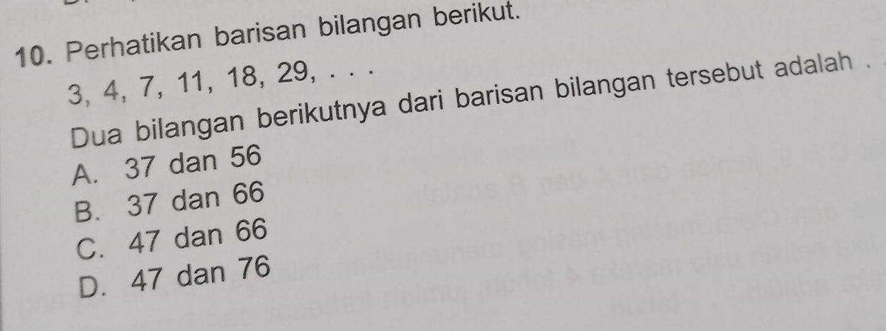 Perhatikan barisan bilangan berikut.
3, 4, 7, 11, 18, 29, . . .
Dua bilangan berikutnya dari barisan bilangan tersebut adalah .
A. 37 dan 56
B. 37 dan 66
C. 47 dan 66
D. 47 dan 76