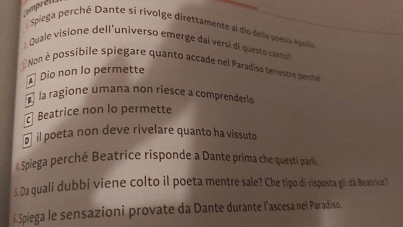 Compren
Spiega perché Dante si rivolge direttamente al dío della poesía Apolo 
Quale visione dell'universo emerge dai versi di questo canto
Non è possibile spiegare quanto accade nel Paradiso terrestre perche
Dio non lo permette
À la ragione umana non riesce a comprenderlo
Beatrice non lo permette
@ il poeta non deve rivelare quanto ha vissuto
4 Spiega perché Beatrice risponde a Dante prima che questi parli.
Da quali dubbi viene colto il poeta mentre sale? Che tipo di risposta gli dà Beatrice 
# Spiega le sensazioni provate da Dante durante l'ascesa nel Paradiso.