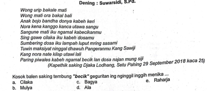 Dening : Suwarsidi, S.Pd.
Wong urip bakale mati
Wong mati ora bakal bali
Anak bojo bandha donya kabeh keri
Nora kena kanggo kanca utawa sangu
Sangune mati iku ngamal kabecikanmu
Sing gawe cilaka iku kabeh dosamu
Sumbering dosa iku lampah luput mring sasami
Tuwin maksiyat ninggal dhawuh Pangeranmu Kang Sawiji
Kang nora nate kilap utawi lali
Paring piwales kabeh ngamal becik lan dosa najan mung siji
(Kapethik saking Djaka Lodhang, Setu Pahing 29 September 2018 kaca 25)
Kosok balen saking tembung "becik" geguritan ing nginggil inggih menika ...
a. Cilaka c. Bagya e. Raharja
b. Mulya d. Ala