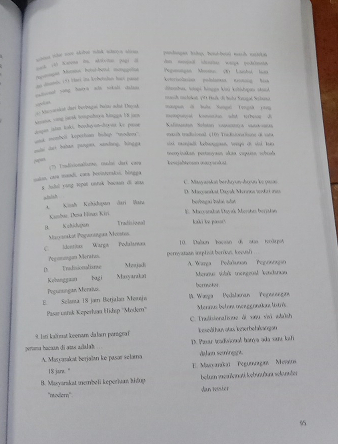 sibena tidue sove akibat tidak adanya alirms pondangan hishups betul-betul masih melekat
pant (4) Karena is, aktivitan pagi di dan menjadi ideotitas warga pedalaman
fepstongas Motatus bétul-bétul menggoliat Pegunungan Meralus (8) Lambat laun
.an Jinamis. (5) Hari ina kobetulan hart pasar keterisolasian pedalaman memang bia
gadiional yang hanya ada sokali dalam ditembs, totapi hingga kini kehishipan alami
masih melokat (9) Baik di huha Sungal Seban
xgvtaa
oo Mazyarakat dari berbagaí balai odst Dayak maupun di hulu Sungai Yengah yang
Moatus yang jarak tompuhnya hingga 18 jam mempunçai komunitas adat terbosar di
Jesjan jalan kaki, ðerdıyun-duyun ke pnar  Kalimantan Selatan suasananya sama-sama
nk membeli kepertuan bisdup '''modero'''.  masih tradisional (10) Tradisionalisme di satu
aulai dari bahan pangan, sandang, hingga  sisi menjadi kebanggaan, tetapi di sisi lain
menyisakan pertanyaan akan capaian sobuah 
pugon
(7) Tradisionalisme, mulai darī cara kesejabteraan mazyarakat.
maktan, cara mandi, cara berinteraksi, hingga
8. Judul yang tepat untuk bacaan di atas C. Masyarakat berduyun-duyun ke pasar.
D. Masyarakat Dayak Meraïus terdiri ar
xisish
A. Kisah Kehidupan dari Batu berbagai balai adat
Kambar, Desa Hinas Kirí
E. Maxyarakat Dayak Meratus berjalan
B. Kehidupan Tradisional kaki ke pasar
Masyarakat Pegunungan Meratus.
C. Identitas Warga Podalaman 10. Dalam bacaan di atas terdapat
Pegunungan Mératus. pernyataan implisit berikut, kecuali
D. Tradisionalisme Menjadi A. Warga Pedalaman Pegunungan
Kebanggaan bagi Masyarakat Meratus tidak mengenal kendaraan
bermotor
Pegunungan Meratus.
E. Selama 18 jam Betjalan Menuju B. Warga Pedalaman Pegunungan
Pasar untuk Keperluan Hidup 'Modern" Meratus belum menggunakan listrik
C. Tradisionalisme di satu sisi adalah
9. Inti kalimat keenam dalam paragraf kesedihan atas keterbelakangan
pertama bacaan di atas adalah . . . D. Pasar tradisional hanya ada satu kali
A. Masyarakat berjalan ke pasar sełama dalam seminggu.
18 jam. " E. Masyarakat Pegunungan Meraius
B. Masyarakat membeli keperluan hidup belum menikmati kebütuhan sekunder
'modern". dan tersier
95