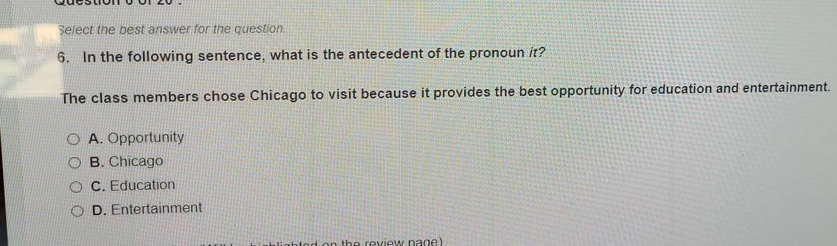 Select the best answer for the question.
6. In the following sentence, what is the antecedent of the pronoun it?
The class members chose Chicago to visit because it provides the best opportunity for education and entertainment.
A. Opportunity
B. Chicago
C. Education
D. Entertainment