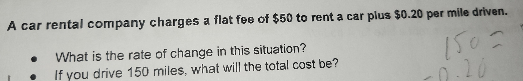 A car rental company charges a flat fee of $50 to rent a car plus $0.20 per mile driven. 
What is the rate of change in this situation? 
If you drive 150 miles, what will the total cost be?