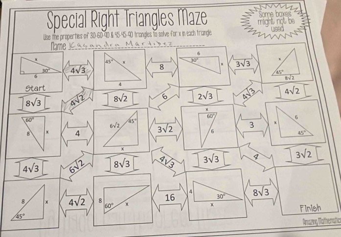 Special Right Triangles Maze Some boxes 
used 
Use the properties of 30 - 60 - 90 & 45 - 45 - 90 triangles to solve for x in each triangle might not be 
Name Mär t < 7 
6
x
45° x
30° overline 3sqrt(3) x
30° 4sqrt(3)
8
x
45°
6
overline 8sqrt(2)
Start
4
8sqrt(3) 4sqrt(2) 8sqrt(2) 6 2sqrt(3) _ 3 4sqrt(2)
×
60°
60°
6
45°
6sqrt(2) overline 3sqrt(2)
3 x
8 x 4 6 45°
x
4sqrt(3) 6sqrt(2) 8sqrt(3) 4sqrt(3) 3sqrt(3) I 3sqrt(2)
4
16 30° 8sqrt(3)
8 x 4sqrt(2) 8 x x
60°
Finish
45°
Arazing Mathematic