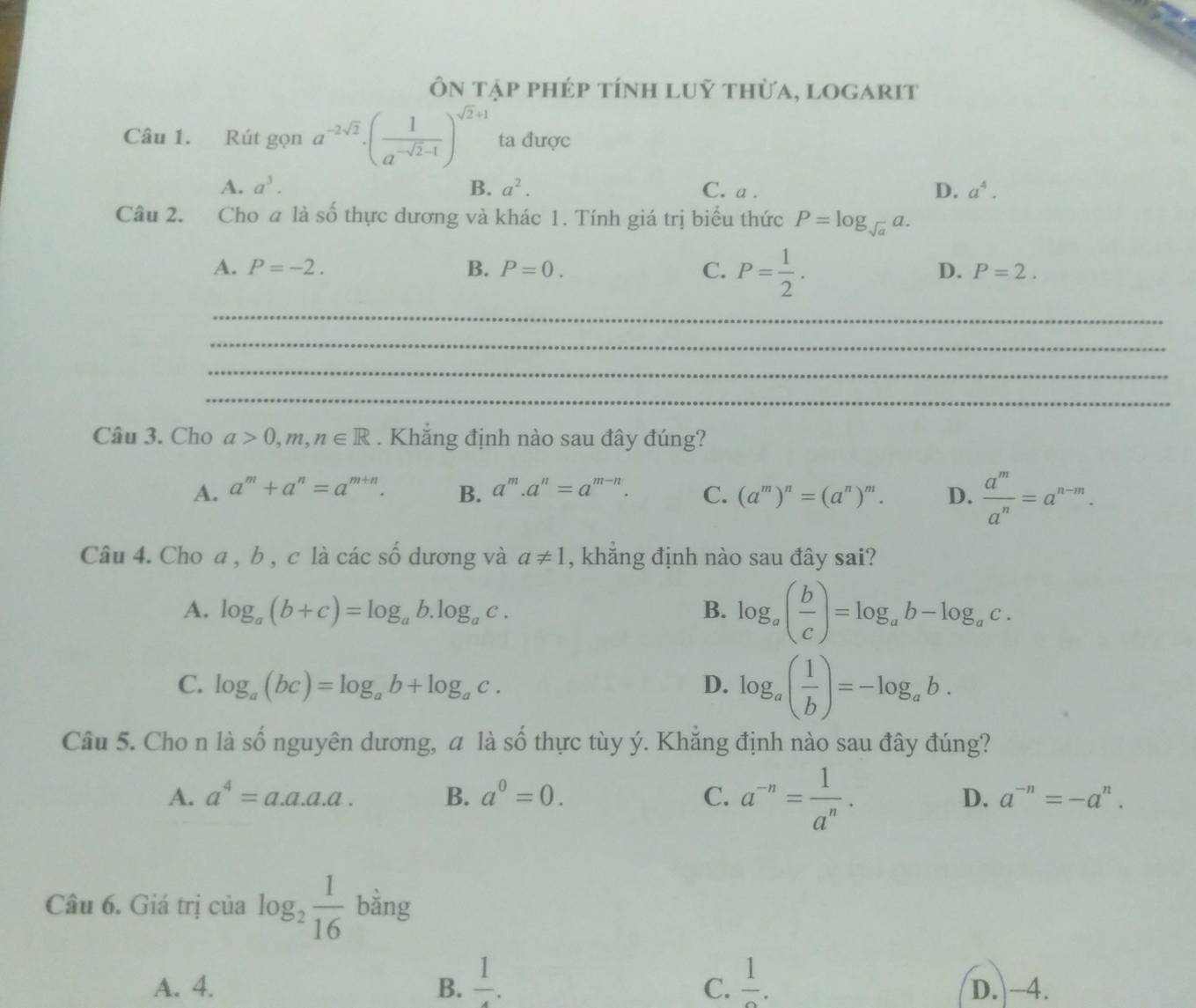 Ôn tập phép tính luỹ thừa, logarit
Câu 1. Rút gọn a^(-2sqrt(2))· ( 1/a^(-sqrt(2)-1) )^sqrt(2)+1 ta được
A. a^3. B. a^2. C. a . D. a^4.
Câu 2. Cho a là số thực dương và khác 1. Tính giá trị biểu thức P=log _sqrt(a)a.
A. P=-2. B. P=0. C. P= 1/2 .
D. P=2.
_
_
_
_
Câu 3. Cho a>0,m,n∈ R. Khắng định nào sau đây đúng?
A. a^m+a^n=a^(m+n). B. a^m.a^n=a^(m-n). C. (a^m)^n=(a^n)^m. D.  a^m/a^n =a^(n-m).
Câu 4. Cho a, b , c là các số dương và a!= 1 , khẳng định nào sau đây sai?
A. log _a(b+c)=log _ab.log _ac. B. log _a( b/c )=log _ab-log _ac.
C. log _a(bc)=log _ab+log _ac. D. log _a( 1/b )=-log _ab.
Câu 5. Cho n là số nguyên dương, a là số thực tùy ý. Khắng định nào sau đây đúng?
A. a^4=a.a.a.a. B. a^0=0. C. a^(-n)= 1/a^n · D. a^(-n)=-a^n.
Câu 6. Giá trị của log _2 1/16  bằng
C.
A. 4. B. frac 1. frac 1. D. -4.