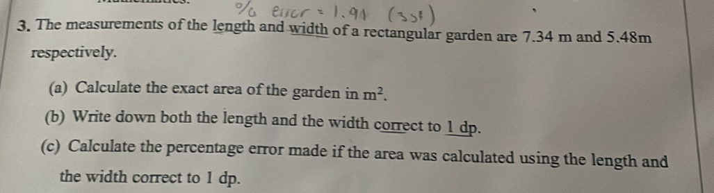 The measurements of the length and width of a rectangular garden are 7.34 m and 5.48m
respectively. 
(a) Calculate the exact area of the garden in m^2. 
(b) Write down both the length and the width correct to 1 dp. 
(c) Calculate the percentage error made if the area was calculated using the length and 
the width correct to 1 dp.