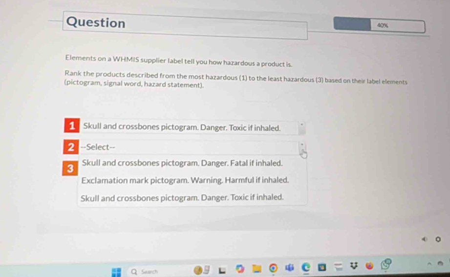 Question 40%
Elements on a WHMIS supplier label tell you how hazardous a product is.
Rank the products described from the most hazardous (1) to the least hazardous (3) based on their label elements
(pictogram, signal word, hazard statement).
1 Skull and crossbones pictogram. Danger. Toxic if inhaled.
2 --Select--
3 Skull and crossbones pictogram. Danger. Fatal if inhaled.
Exclamation mark pictogram. Warning. Harmful if inhaled.
Skull and crossbones pictogram. Danger. Toxic if inhaled.
Search
