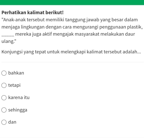 Perhatikan kalimat berikut!
"Anak-anak tersebut memiliki tanggung jawab yang besar dalam
menjaga lingkungan dengan cara mengurangi penggunaan plastik,
_mereka juga aktif mengajak masyarakat melakukan daur
ulang."
Konjungsi yang tepat untuk melengkapi kalimat tersebut adalah...
bahkan
tetapi
karena itu
sehingga
dan