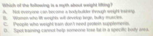 Which of the following is a myth about weight lifting?
A. Not everyone can become a bodybuilder through weight training.
B. Women who lift weights will develop large, bulky muscles,
C. People who weight train don't need protein supplements.
D. Spot training cannot help someone lose fat in a specific body area.