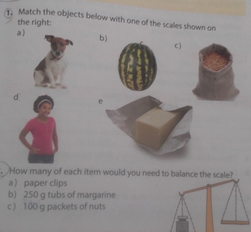 Match the objects below with one of the scales shown on 
the right: 
a ) 
b) 
C) 
d 
e 
. How many of each item would you need to balance the scale? 
a paper clips 
b) 250 g tubs of margarine 
c  100 g packets of nuts