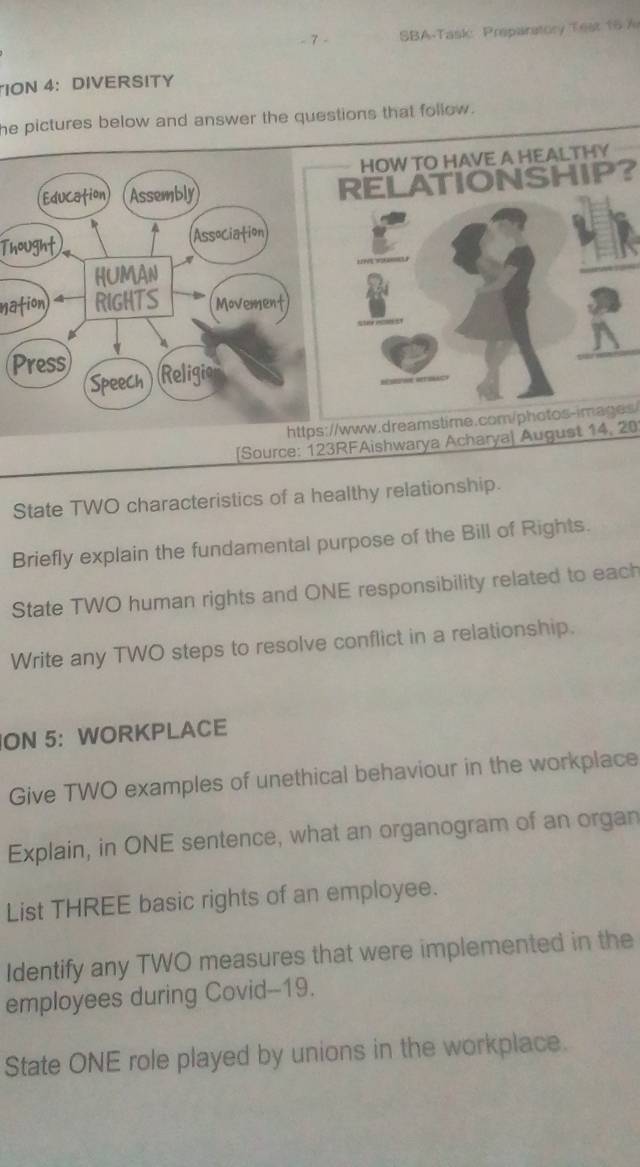 SBA-Task Preparatory Test 15 7 
ION 4:DIVERSITY 
he pictures below and answer the questions that follow . 
HOW TO HAVE A HEALTHY 
Education Assembly RELATIONSHIP? 
_ 
Thought Association 
HUMAN 
_ 
nation 4 RIGHTS Movement 
_ 
Press Religio 
Speech 
https://www.dreamstime.com/photos-images/ 
Source: 123RFAishwarya Acharya| August 14, 20 
State TWO characteristics of a healthy relationship. 
Briefly explain the fundamental purpose of the Bill of Rights. 
State TWO human rights and ONE responsibility related to each 
Write any TWO steps to resolve conflict in a relationship. 
ON 5: WORKPLACE 
Give TWO examples of unethical behaviour in the workplace 
Explain, in ONE sentence, what an organogram of an organ 
List THREE basic rights of an employee. 
Identify any TWO measures that were implemented in the 
employees during Covid--19. 
State ONE role played by unions in the workplace.