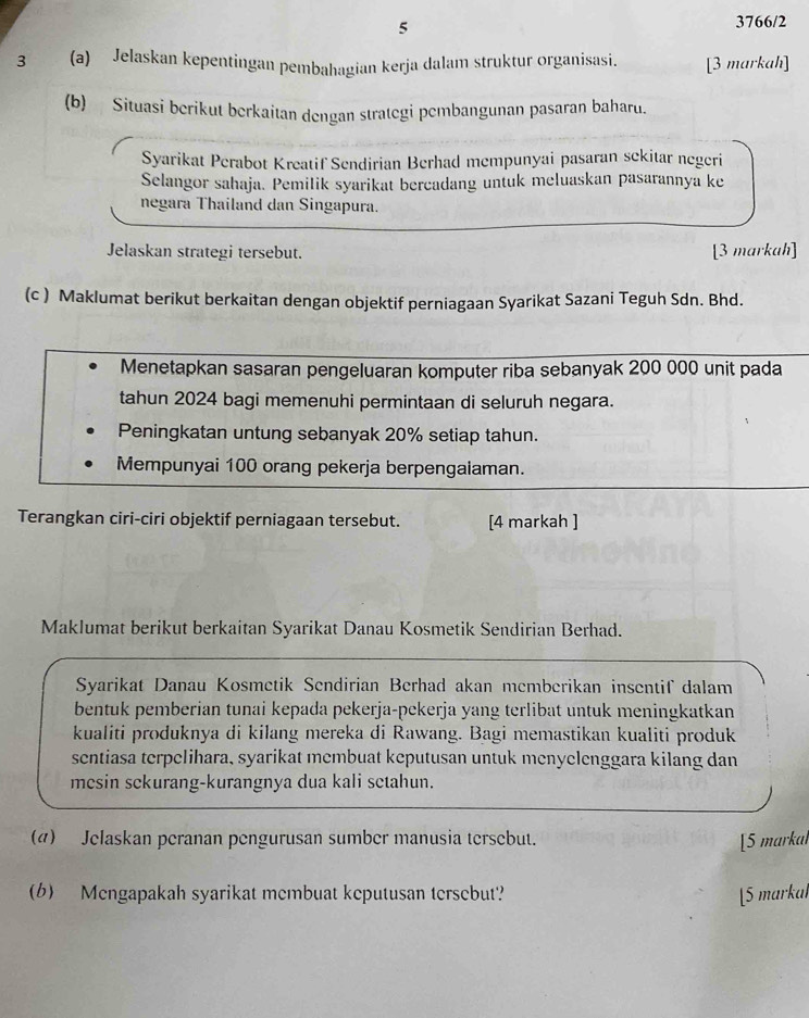 5
3766/2
3 (a) Jelaskan kepentingan pembahagian kerja dalam struktur organisasi. [3 markah]
(b) Situasi berikut berkaitan dengan strategi pembangunan pasaran baharu.
Syarikat Perabot Kreatif Sendirian Berhad mempunyai pasaran sekitar negeri
Selangor sahaja. Pemilik syarikat bercadang untuk meluaskan pasarannya ke
negara Thailand dan Singapura.
Jelaskan strategi tersebut. [3 markah]
(c ) Maklumat berikut berkaitan dengan objektif perniagaan Syarikat Sazani Teguh Sdn. Bhd.
Menetapkan sasaran pengeluaran komputer riba sebanyak 200 000 unit pada
tahun 2024 bagi memenuhi permintaan di seluruh negara.
Peningkatan untung sebanyak 20% setiap tahun.
Mempunyai 100 orang pekerja berpengalaman.
Terangkan ciri-ciri objektif perniagaan tersebut. [4 markah ]
Maklumat berikut berkaitan Syarikat Danau Kosmetik Sendirian Berhad.
Syarikat Danau Kosmetik Sendirian Berhad akan memberikan insentif dalam
bentuk pemberian tunai kepada pekerja-pekerja yang terlibat untuk meningkatkan
kualiti produknya di kilang mereka di Rawang. Bagi memastikan kualiti produk
sentiasa terpelihara, syarikat membuat keputusan untuk menyelenggara kilang dan
mesin sckurang-kurangnya dua kali setahun.
(4) Jelaskan peranan pengurusan sumber manusia tersebut. [5 markal
(6) Mengapakah syarikat membuat keputusan tersebut? [5 markal