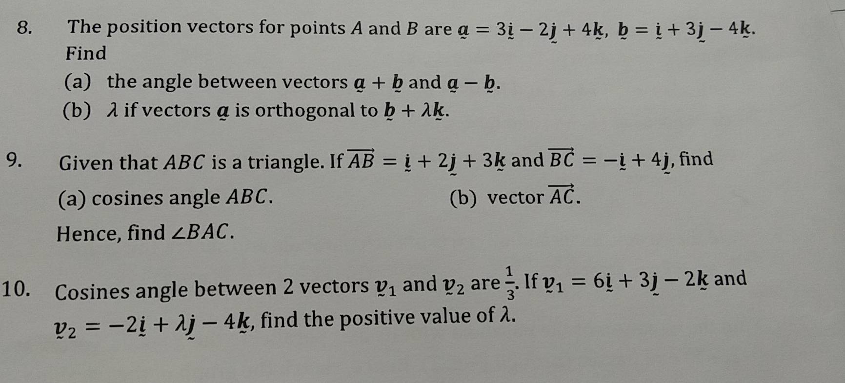 The position vectors for points A and B are a=3i-2j+4k, b=i+3j-4k. 
Find 
(a) the angle between vectors a+b and a-b. 
(b) λ if vectors α is orthogonal to b+lambda k. 
9. Given that ABC is a triangle. If vector AB=_ i+2j+3k and vector BC=-i+4j , find 
(a) cosines angle ABC. (b) vector vector AC. 
Hence, find ∠ BAC. 
10. Cosines angle between 2 vectors v_1 and v_2 are  1/3 . If v_1=6_ i+3j-2k and
v_2=-2_ i+lambda j-4k , find the positive value of λ.