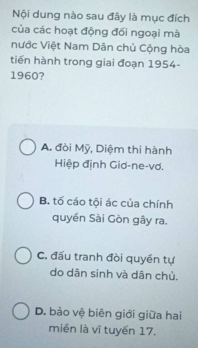 Nội dung nào sau đây là mục đích
của các hoạt động đối ngoại mà
Nước Việt Nam Dân chủ Cộng hòa
tiến hành trong giai đoạn 1954 -
1960?
A. đòi Mỹ, Diệm thi hành
Hiệp định Giơ-ne-vơ.
B. tố cáo tội ác của chính
quyền Sài Gòn gây ra.
C. đấu tranh đòi quyền tự
do dân sinh và dân chủ.
D. bảo vệ biên giới giữa hai
miền là vĩ tuyến 17.