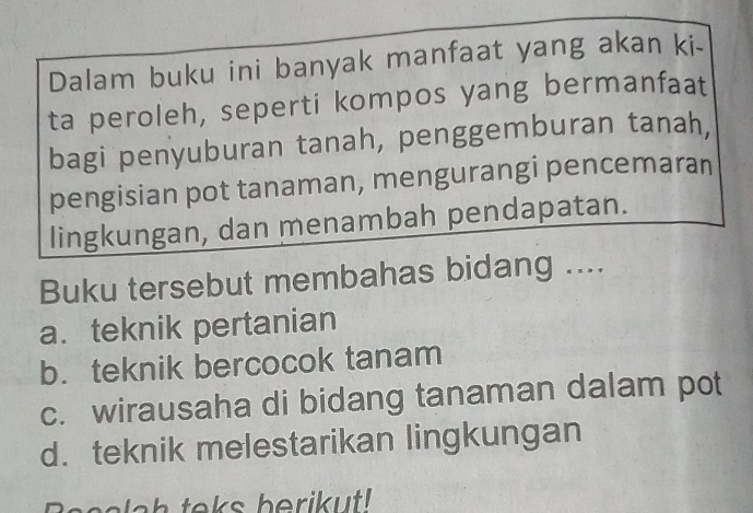 Dalam buku ini banyak manfaat yang akan ki-
ta peroleh, seperti kompos yang bermanfaat
bagi penyuburan tanah, penggemburan tanah,
pengisian pot tanaman, mengurangi pencemaran
lingkungan, dan menambah pendapatan.
Buku tersebut membahas bidang ....
a. teknik pertanian
b. teknik bercocok tanam
c. wirausaha di bidang tanaman dalam pot
d. teknik melestarikan lingkungan
Basslch teks berikut!