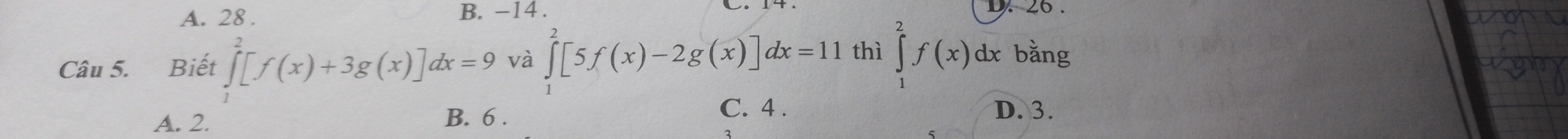 A. 28. B. -14.
Câu 5. Biết ∈tlimits _0^2[f(x)+3g(x)]dx=9 và ∈tlimits _0^2[5f(x)-2g(x)]dx=11 thì ∈tlimits _1^2f(x)dx bǎng
A. 2. B. 6.
C. 4. D. 3.