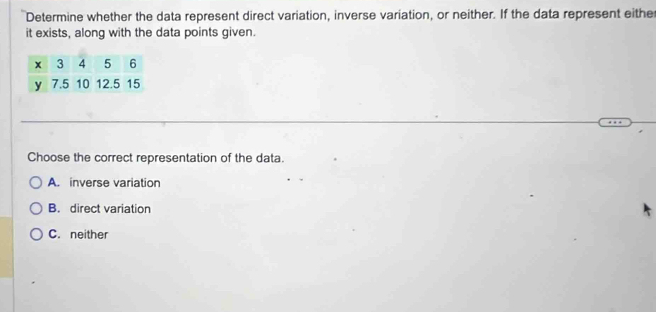 Determine whether the data represent direct variation, inverse variation, or neither. If the data represent either
it exists, along with the data points given.
Choose the correct representation of the data.
A. inverse variation
B. direct variation
C. neither