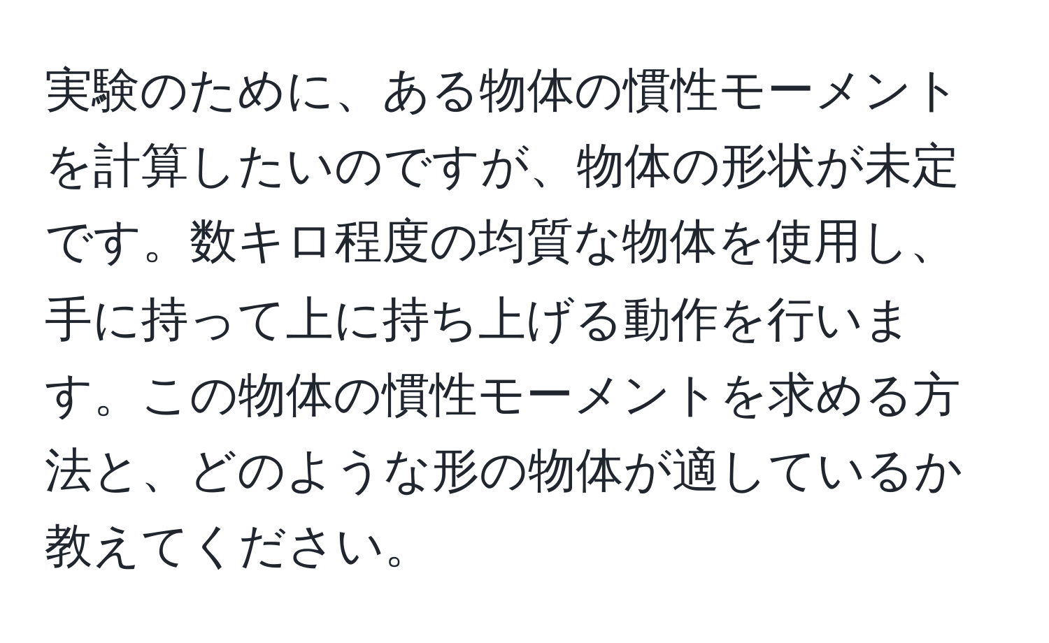 実験のために、ある物体の慣性モーメントを計算したいのですが、物体の形状が未定です。数キロ程度の均質な物体を使用し、手に持って上に持ち上げる動作を行います。この物体の慣性モーメントを求める方法と、どのような形の物体が適しているか教えてください。