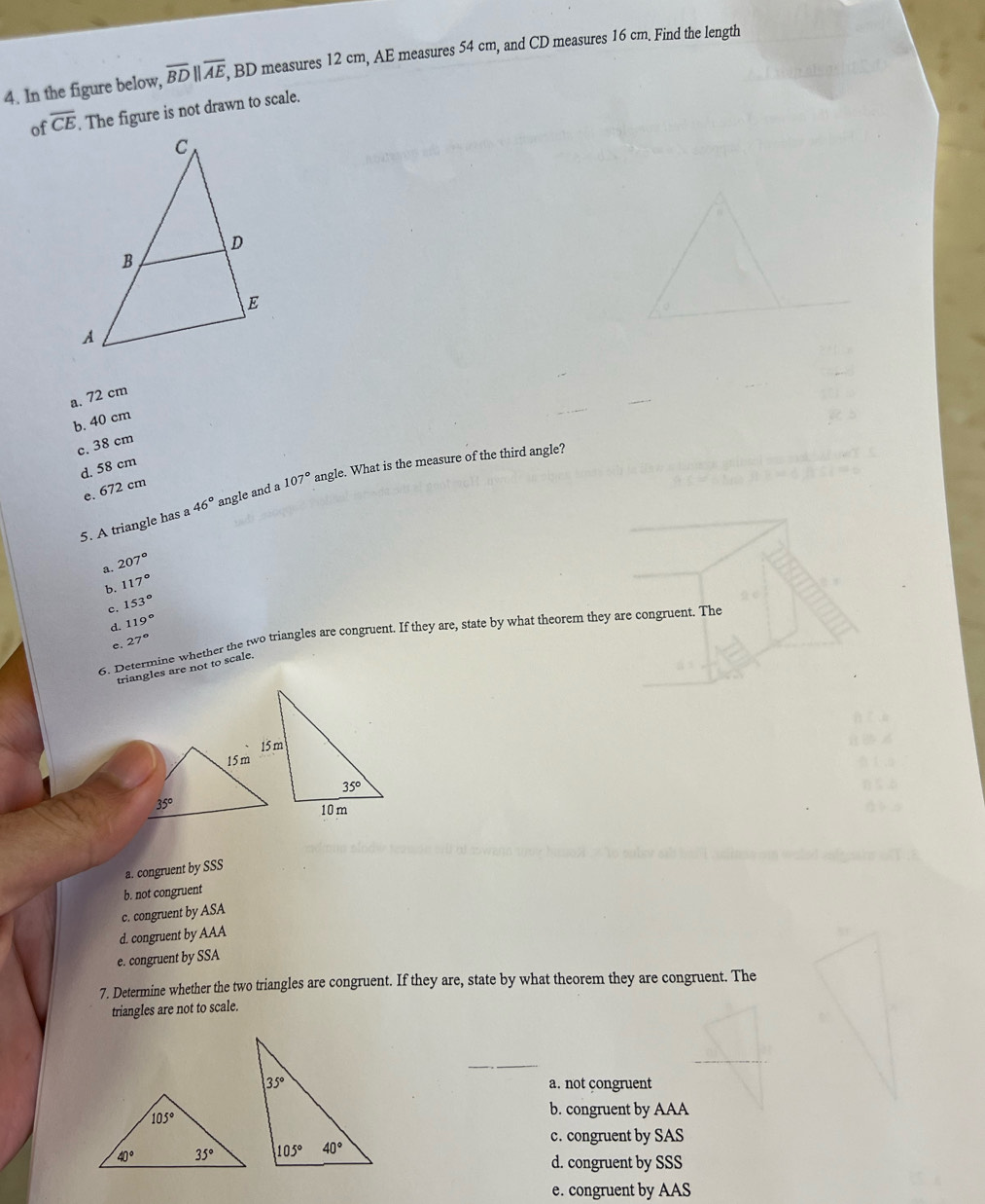 In the figure below, overline BD||overline AE, , BD measures 12 cm, AE measures 54 cm, and CD measures 16 cm. Find the length
of overline CE. The figure is not drawn to scale.
a. 72 cm
b. 40 cm
c. 38 cm
d. 58 cm
5. A triangle has a 46° angle and a 107° angle. What is the measure of the third angle?
e. 672 cm
a. 207°
b. 117°
c. 153°
d. 119°
6. Determine whether the two triangles are congruent. If they are, state by what theorem they are congruent. The
e 27°
triangles are not to scale.
a. congruent by SSS
b. not congruent
c. congruent by ASA
d. congruent by AAA
e. congruent by SSA
7. Determine whether the two triangles are congruent. If they are, state by what theorem they are congruent. The
triangles are not to scale.
a. not congruent
b. congruent by AAA
c. congruent by SAS
d. congruent by SSS
e. congruent by AAS