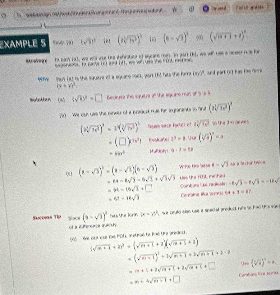 Pauted
i webässign net/web/Student/Assignment-Hespanses/submit  Finish updals
EXAMPLE 5 Find: (8) (sqrt(8))^3 (b) (2sqrt[3](7x^3))^3 (e) (8-sqrt(3))^4 (d) (sqrt(m+1)+1)^4
Strategy  In part (a), we will use the definition of square root. In part (b), we will use a power rule for
exponents. In parts (c) and (d), we will use the FOIL method.
Why Part (a) is the square of a square feet_1 part (b) has the form (xy)^8 , and part (c) has the form
(x+y)^4
Solution (0) (sqrt(8))^2=□ Because the square of the square root of 5 is 5
(b) · We can use the power of a product rule for exponents to find (2sqrt[3](7x^2))^frac 3
(2sqrt[3](7x^2))^3=2^3(sqrt[3](7x^2))^3 Raise each factor of 2sqrt[3](7x^2) to the 3rd power.
=(□ )(7x^2) Evaluate: 2^3=8. Use (sqrt[3](a))^n=a
=56x^2 Multiply: a· 7=56
(e) (8-sqrt(3))^2=(8-sqrt(3))(8-sqrt(3)) Write the base 8=sqrt(3) as a factor twice.
=64-8sqrt(3)-8sqrt(3)+sqrt(3)sqrt(3) Use the FOIL method
=64-16sqrt(3)+□ Combine like radicals: -8sqrt(3)-8sqrt(3)=-16sqrt()
=6?=16sqrt(3) Combine like terms: 64+3=67.
Success Tip Since (8-sqrt(3))^2 has the form (x-y)^2 we could also use a special product rule to find this squ
of a difference quickly.
(d) We can use the FOIL method to find the product.
(sqrt(m+1)+2)^2=(sqrt(m+1)+2)(sqrt(m+1)+2)
(sqrt(m+1))^2+2sqrt(m+1)+2sqrt(m+1)+2+2
x
=m+1+2sqrt(m+1)+2sqrt(m+1)+□ Use (sqrt[4](a))^n=a_1
=m+4sqrt(m+1)+□ Combine like terms.