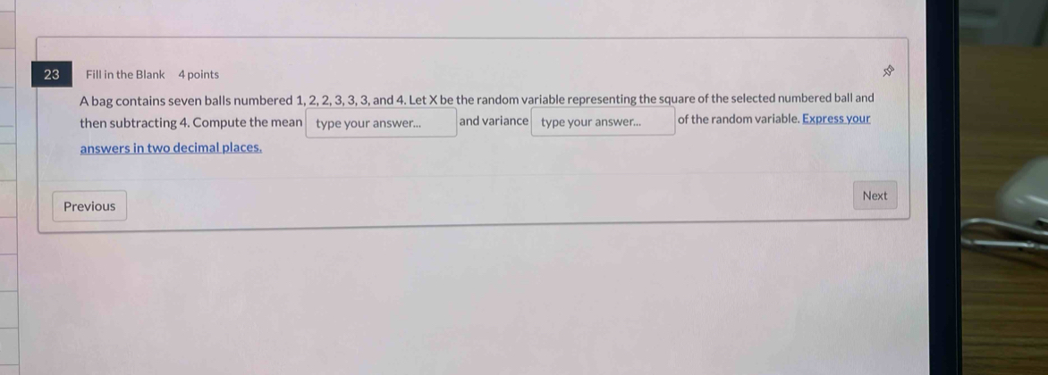 Fill in the Blank 4 points 
A bag contains seven balls numbered 1, 2, 2, 3, 3, 3, and 4. Let X be the random variable representing the square of the selected numbered ball and 
then subtracting 4. Compute the mean type your answer... and variance type your answer... of the random variable. Express your 
answers in two decimal places. 
Previous Next