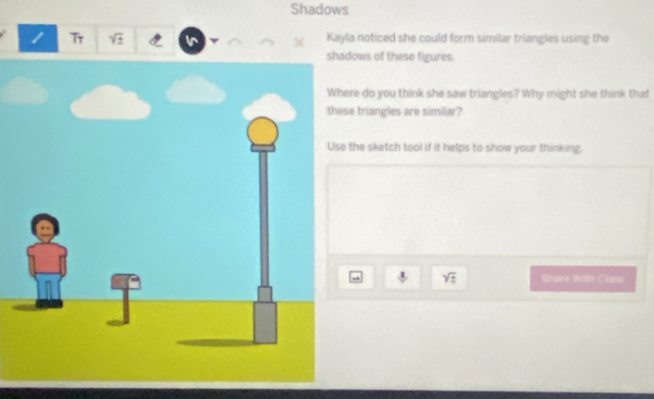 Shadows 
1 Tr sqrt(± ) Kayla noticed she could form similar triangles using the 
ows of these figures 
re do you think she saw triangles? Why might she think that 
e triangles are similar? 
the sketch tool if it helps to show your thinking.
sqrt(± ) Share With Class