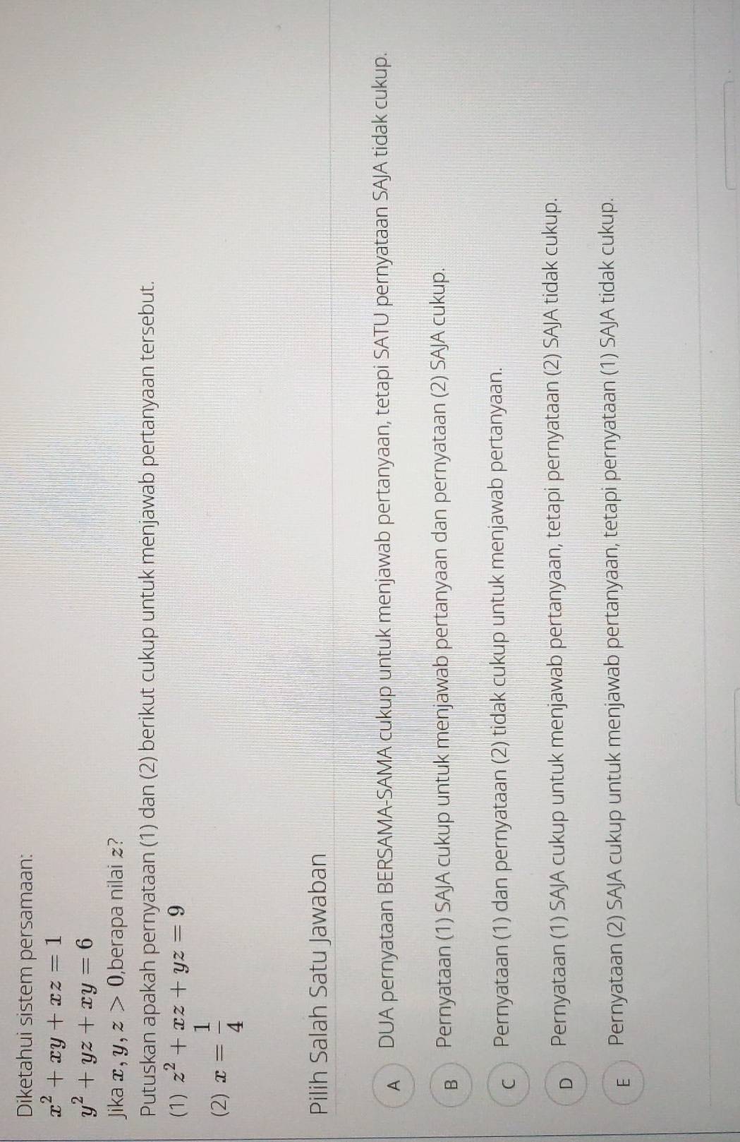 Diketahui sistem persamaan:
x^2+xy+xz=1
y^2+yz+xy=6
Jika x, y, z>0 ,berapa nilai £?
Putuskan apakah pernyataan (1) dan (2) berikut cukup untuk menjawab pertanyaan tersebut.
(1) z^2+xz+yz=9
(2) x= 1/4 
Pilih Salah Satu Jawaban
A DUA pernyataan BERSAMA-SAMA cukup untuk menjawab pertanyaan, tetapi SATU pernyataan SAJA tidak cukup.
в Pernyataan (1) SAJA cukup untuk menjawab pertanyaan dan pernyataan (2) SAJA cukup.
c Pernyataan (1) dan pernyataan (2) tidak cukup untuk menjawab pertanyaan.
p Pernyataan (1) SAJA cukup untuk menjawab pertanyaan, tetapi pernyataan (2) SAJA tidak cukup.
E Pernyataan (2) SAJA cukup untuk menjawab pertanyaan, tetapi pernyataan (1) SAJA tidak cukup.