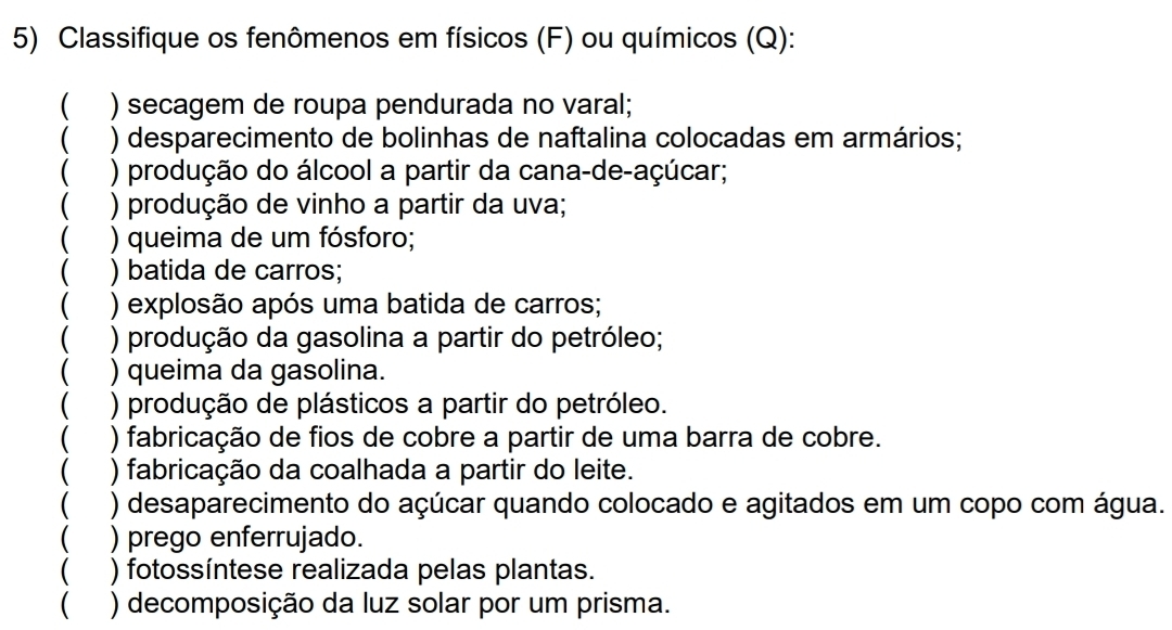 Classifique os fenômenos em físicos (F) ou químicos (Q): 
C ) secagem de roupa pendurada no varal; 
) desparecimento de bolinhas de naftalina colocadas em armários; 
) produção do álcool a partir da cana-de-açúcar; 
) produção de vinho a partir da uva; 
) queima de um fósforo; 
) batida de carros; 
) explosão após uma batida de carros; 
) produção da gasolina a partir do petróleo; 
) queima da gasolina. 
) produção de plásticos a partir do petróleo. 
) fabricação de fios de cobre a partir de uma barra de cobre. 
C ) fabricação da coalhada a partir do leite. 
 ) desaparecimento do açúcar quando colocado e agitados em um copo com água. 
 ) prego enferrujado. 
 ) fotossíntese realizada pelas plantas. 
 ) decomposição da luz solar por um prisma.