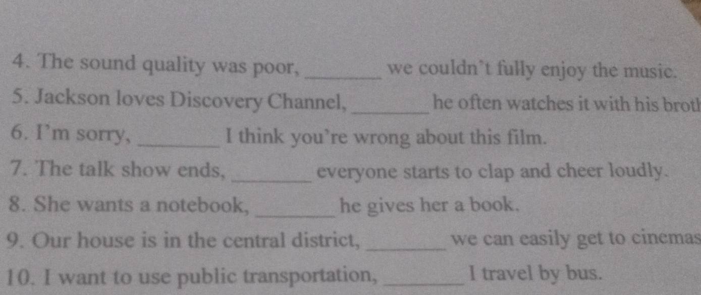 The sound quality was poor, _we couldn’t fully enjoy the music. 
5. Jackson loves Discovery Channel, _he often watches it with his brotl 
6. I’m sorry, _I think you’re wrong about this film. 
7. The talk show ends, _everyone starts to clap and cheer loudly. 
8. She wants a notebook, _he gives her a book. 
9. Our house is in the central district, _we can easily get to cinemas 
10. I want to use public transportation, _I travel by bus.