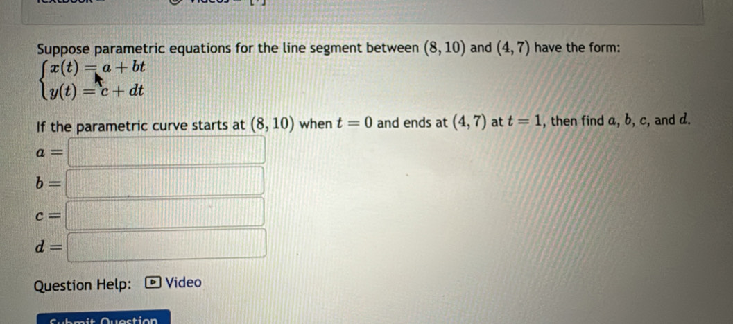 Suppose parametric equations for the line segment between (8,10) and (4,7) have the form:
beginarrayl x(t)=a+bt y(t)=c+dtendarray.
If the parametric curve starts at (8,10) when t=0 and ends at (4,7) at t=1 , then find a, b, c, and d.
a=□
b=□
c=□
d=□
Question Help: Video 
Submit Question