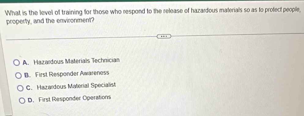 What is the level of training for those who respond to the release of hazardous materials so as to protect people,
property, and the environment?
A. Hazardous Materials Technician
B. First Responder Awareness
C. Hazardous Material Specialist
D. First Responder Operations