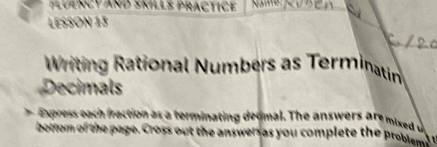 FLUENCYAND SKILLS PRACTICE | NIME JCUZEA 
LESSON 13 
Writing Rational Numbers as Terminatin 
Decimals 
Express each fraction as a terminating deomal. The answer a e m xed 
bottom of the page. Cross out the answers as you complete the problem