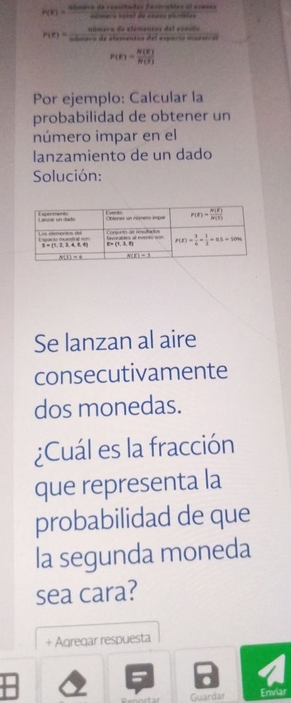 P(E)= qisaiverareanterotoredistan cedis/nincles theserofaseesosentricl eleventa
Slet
ntas del evento
r(e)= ndmeredeefeme/ndemeredeefseneter  s del espacta muestral
P(E)= N(E)/N(S) 
Por ejemplo: Calcular la
probabilidad de obtener un
número impar en el
lanzamiento de un dado
Solución:
Se lanzan al aire
consecutivamente
dos monedas.
¿Cuál es la fracción
que representa la
probabilidad de que
la segunda moneda
sea cara?
+ Aqreqar respuesta
Guardar Enviar