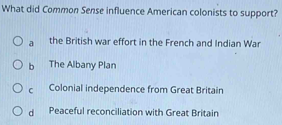 What did Common Sense influence American colonists to support?
a the British war effort in the French and Indian War
b The Albany Plan
c Colonial independence from Great Britain
d Peaceful reconciliation with Great Britain