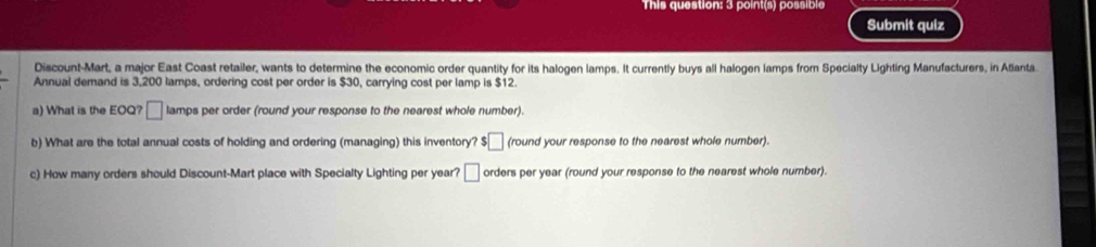 This question: 3 point(s) possible 
Submit quiz 
Discount-Mart, a major East Coast retailer, wants to determine the economic order quantity for its halogen lamps. It currently buys all halogen lamps from Specialty Lighting Manufacturers, in Atianta 
Annual demand is 3.200 lamps, ordering cost per order is $30, carrying cost per lamp is $12. 
a) What is the EOQ? □ lamps per order (round your response to the nearest whole number). 
b) What are the total annual costs of holding and ordering (managing) this inventory? $□ (round your response to the nearest whole number) 
c) How many orders should Discount-Mart place with Specialty Lighting per year? □ orders per year (round your response to the nearest whole number).