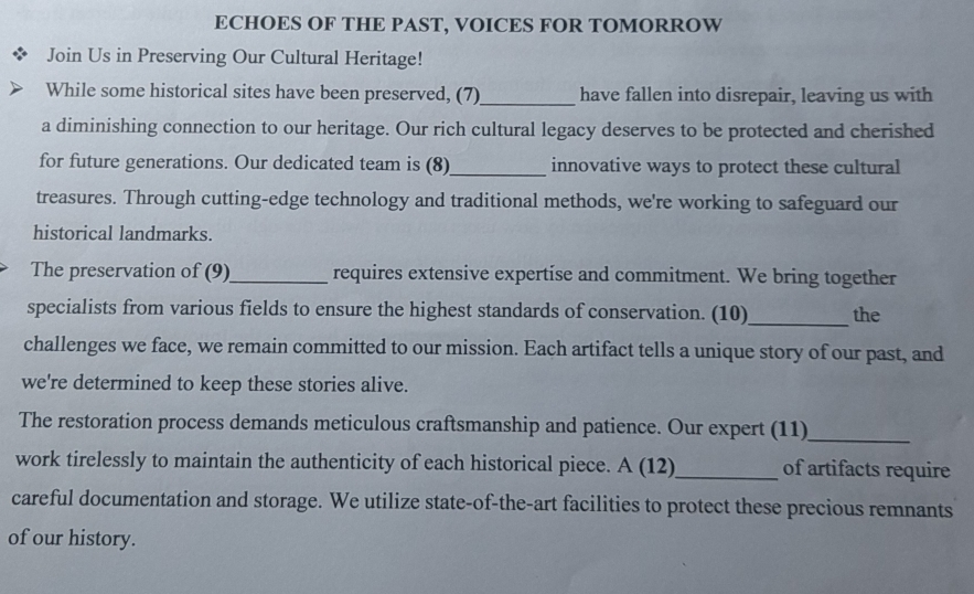 ECHOES OF THE PAST, VOICES FOR TOMORROW 
Join Us in Preserving Our Cultural Heritage! 
While some historical sites have been preserved, (7)_ have fallen into disrepair, leaving us with 
a diminishing connection to our heritage. Our rich cultural legacy deserves to be protected and cherished 
for future generations. Our dedicated team is (8)_ innovative ways to protect these cultural 
treasures. Through cutting-edge technology and traditional methods, we're working to safeguard our 
historical landmarks. 
The preservation of (9)_ requires extensive expertise and commitment. We bring together 
specialists from various fields to ensure the highest standards of conservation. (10)_ the 
challenges we face, we remain committed to our mission. Each artifact tells a unique story of our past, and 
we're determined to keep these stories alive. 
The restoration process demands meticulous craftsmanship and patience. Our expert (11) 
_ 
work tirelessly to maintain the authenticity of each historical piece. A (12) _of artifacts require 
careful documentation and storage. We utilize state-of-the-art facilities to protect these precious remnants 
of our history.