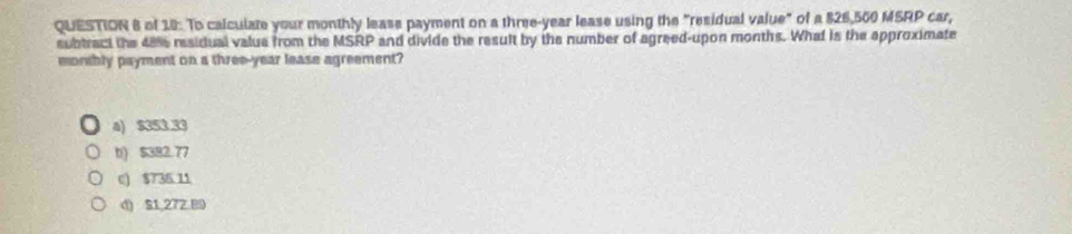 of 10: To calculate your monthly leass payment on a three-year lease using the "residual value" of a $26,560 MSRP car,
subtract the 4816 residual value from the MSRP and divide the result by the number of agreed-upon months. What is the approximate
monhly payment on a three-year lease agreement?
4) $353.33
b) $382.77
c) $736.11
d) S1,272.89