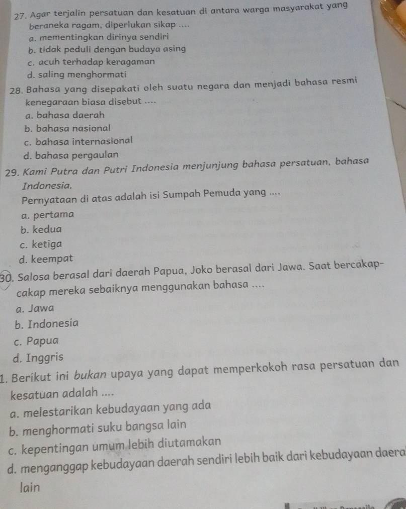 Agar terjalin persatuan dan kesatuan di antara warga masyarakat yang
beraneka ragam, diperlukan sikap ....
a. mementingkan dirinya sendiri
b. tidak peduli dengan budaya asing
c. acuh terhadap keragaman
d. saling menghormati
28. Bahasa yang disepakati oleh suatu negara dan menjadi bahasa resmi
kenegaraan biasa disebut ....
a. bahasa daerah
b. bahasa nasional
c. bahasa internasional
d. bahasa pergaulan
29. Kami Putra dan Putri Indonesia menjunjung bahasa persatuan, bahasa
Indonesia.
Pernyataan di atas adalah isi Sumpah Pemuda yang ....
a. pertama
b. kedua
c. ketiga
d. keempat
30. Salosa berasal dari daerah Papua, Joko berasal dari Jawa. Saat bercakap-
cakap mereka sebaiknya menggunakan bahasa ....
a. Jawa
b. Indonesia
c. Papua
d. Inggris
1. Berikut ini bukan upaya yang dapat memperkokoh rasa persatuan dan
kesatuan adalah ....
a. melestarikan kebudayaan yang ada
b. menghormati suku bangsa lain
c. kepentingan umum lebih diutamakan
d. menganggap kebudayaan daerah sendiri lebih baik dari kebudayaan daera
lain