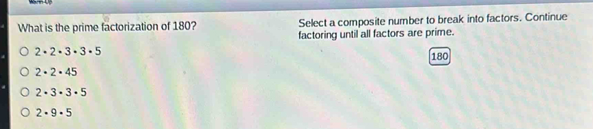 What is the prime factorization of 180? Select a composite number to break into factors. Continue
factoring until all factors are prime.
2· 2· 3· 3· 5
180
2· 2· 45
2· 3· 3· 5
2· 9· 5