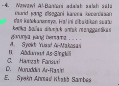 Nawawi Al-Bantani adalah salah satu
murid yang disegani karena kecerdasan
dan ketekunannya. Hal ini dibuktikan suatu
ketika beliau ditunjuk untuk menggantikan
gurunya yang bernama . . . .
A. Syekh Yusuf Al-Makasari
B. Abdurrauf As-Singkili
C. Hamzah Fansuri
D. Nuruddin Ar-Raniri
E. Syekh Ahmad Khatib Sambas